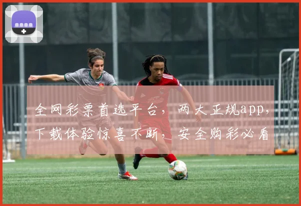 全网彩票首选平台，两大正规app，下载体验惊喜不断，安全购彩必看