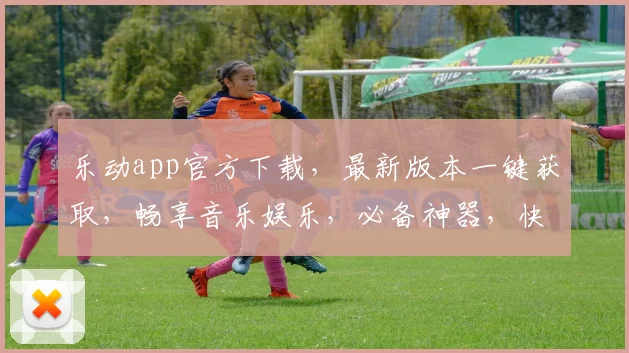 乐动app官方下载，最新版本一键获取，畅享音乐娱乐，必备神器，快来下载