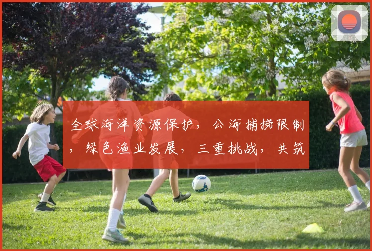 全球海洋资源保护，公海捕捞限制，绿色渔业发展，三重挑战，共筑蓝色家园