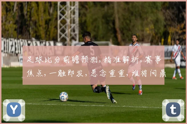 足球比分前瞻预测,精准解析,赛事焦点,一触即发,悬念重重,谁将问鼎