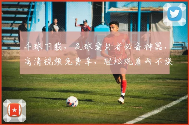 斗球下载，足球爱好者必备神器，高清视频免费享，轻松观看两不误，一触即达