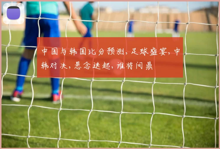 中国与韩国比分预测,足球盛宴,中韩对决,悬念迭起,谁将问鼎